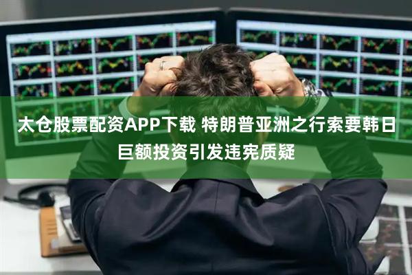 太仓股票配资APP下载 特朗普亚洲之行索要韩日巨额投资引发违宪质疑