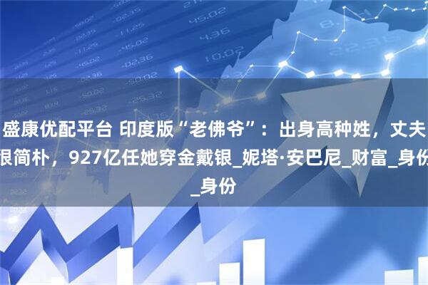 盛康优配平台 印度版“老佛爷”：出身高种姓，丈夫很简朴，927亿任她穿金戴银_妮塔·安巴尼_财富_身份