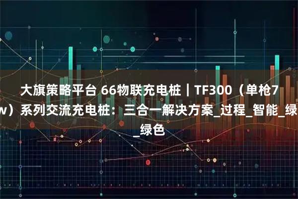 大旗策略平台 66物联充电桩｜TF300（单枪7kw）系列交流充电桩：三合一解决方案_过程_智能_绿色