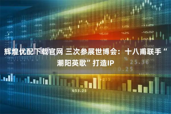 辉煌优配下载官网 三次参展世博会：十八甫联手“潮阳英歌”打造IP
