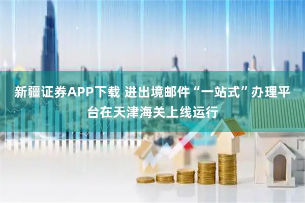 新疆证券APP下载 进出境邮件“一站式”办理平台在天津海关上线运行