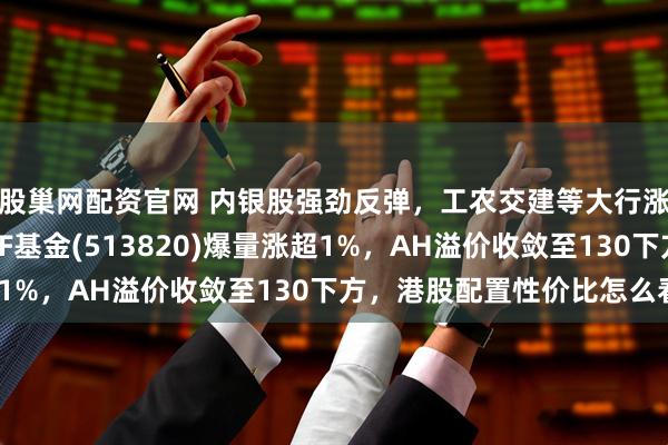 股巢网配资官网 内银股强劲反弹，工农交建等大行涨超2%！港股红利ETF基金(513820)爆量涨超1%，AH溢价收敛至130下方，港股配置性价比怎么看？