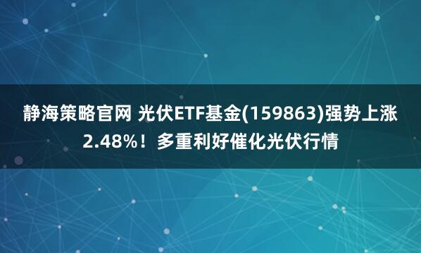 静海策略官网 光伏ETF基金(159863)强势上涨2.48%！多重利好催化光伏行情