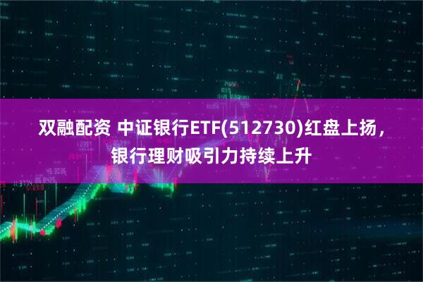 双融配资 中证银行ETF(512730)红盘上扬，银行理财吸引力持续上升