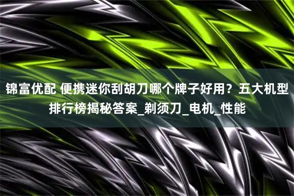 锦富优配 便携迷你刮胡刀哪个牌子好用？五大机型排行榜揭秘答案_剃须刀_电机_性能
