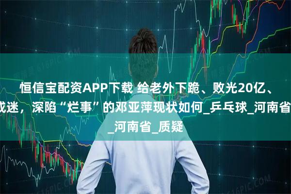 恒信宝配资APP下载 给老外下跪、败光20亿、国籍成迷，深陷“烂事”的邓亚萍现状如何_乒乓球_河南省_质疑