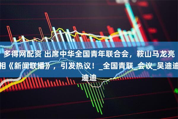 多得网配资 出席中华全国青年联合会,鞍山马龙亮相《新闻联播》,引发热议!_全国青联_会议_吴迪迪