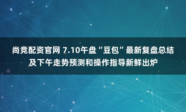尚竞配资官网 7.10午盘“豆包”最新复盘总结及下午走势预测和操作指导新鲜出炉