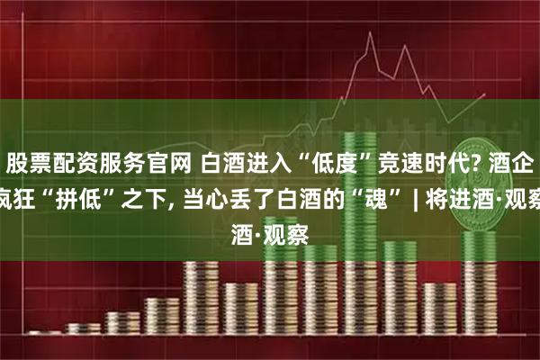 股票配资服务官网 白酒进入“低度”竞速时代? 酒企疯狂“拼低”之下, 当心丢了白酒的“魂” | 将进酒·观察