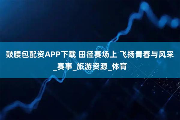 鼓腰包配资APP下载 田径赛场上 飞扬青春与风采_赛事_旅游资源_体育