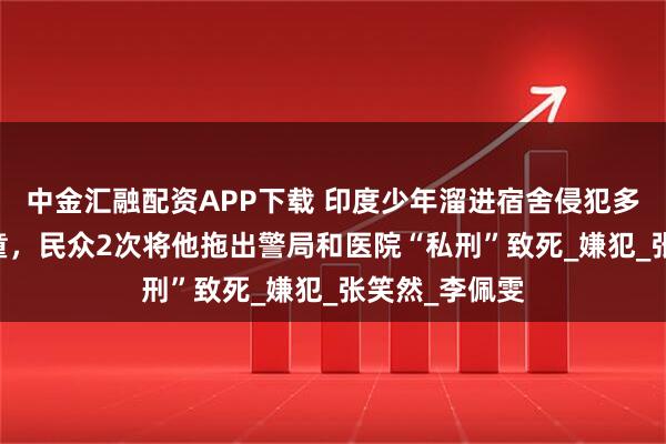 中金汇融配资APP下载 印度少年溜进宿舍侵犯多名6至8岁女童，民众2次将他拖出警局和医院“私刑”致死_嫌犯_张笑然_李佩雯