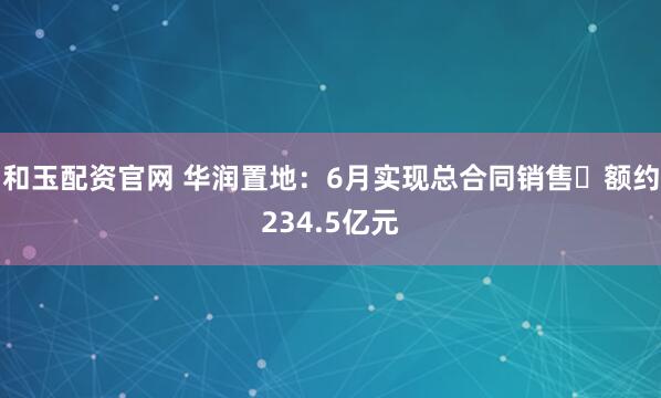 和玉配资官网 华润置地：6月实现总合同销售金额约234.5亿元