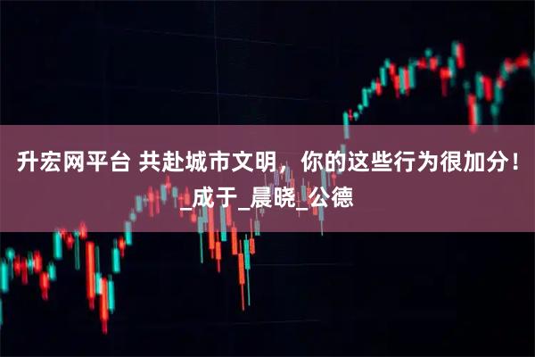升宏网平台 共赴城市文明，你的这些行为很加分！_成于_晨晓_公德