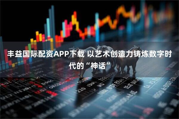 丰益国际配资APP下载 以艺术创造力铸炼数字时代的“神话”