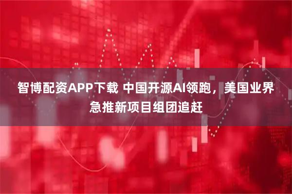 智博配资APP下载 中国开源AI领跑，美国业界急推新项目组团追赶