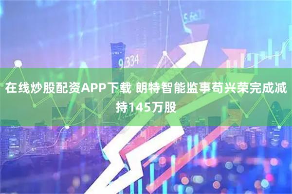在线炒股配资APP下载 朗特智能监事苟兴荣完成减持145万股
