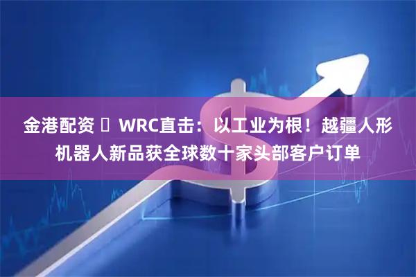 金港配资 ​WRC直击：以工业为根！越疆人形机器人新品获全球数十家头部客户订单