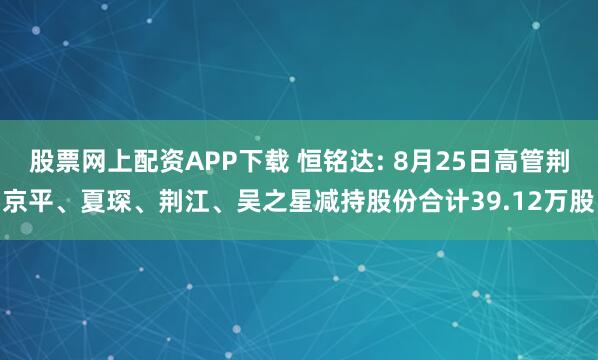 股票网上配资APP下载 恒铭达: 8月25日高管荆京平、夏琛、荆江、吴之星减持股份合计39.12万股