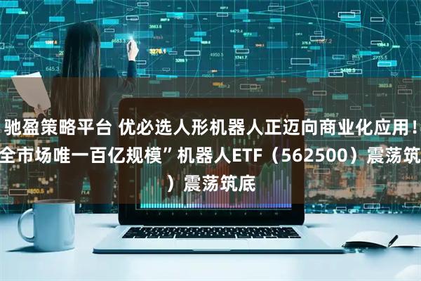 驰盈策略平台 优必选人形机器人正迈向商业化应用！“全市场唯一百亿规模”机器人ETF（562500）震荡筑底