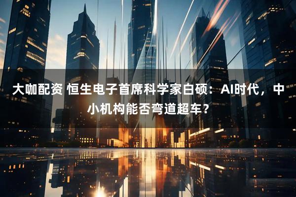 大咖配资 恒生电子首席科学家白硕：AI时代，中小机构能否弯道超车？