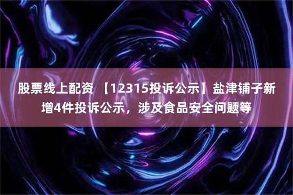 股票线上配资 【12315投诉公示】盐津铺子新增4件投诉公示，涉及食品安全问题等