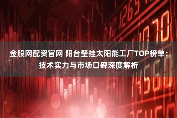 金股网配资官网 阳台壁挂太阳能工厂TOP榜单：技术实力与市场口碑深度解析