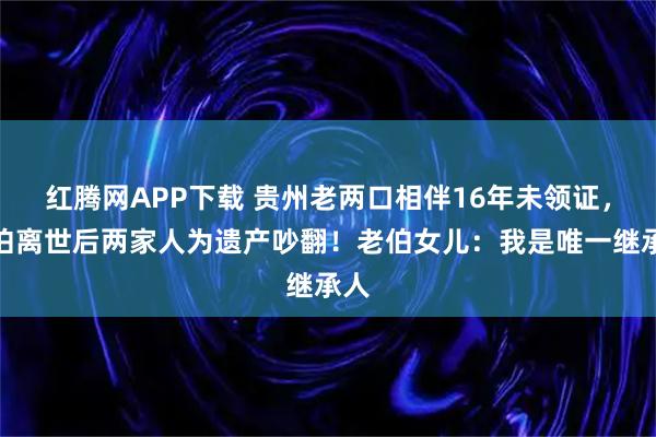 红腾网APP下载 贵州老两口相伴16年未领证，老伯离世后两家人为遗产吵翻！老伯女儿：我是唯一继承人