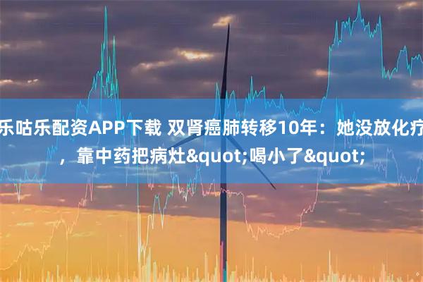 乐咕乐配资APP下载 双肾癌肺转移10年：她没放化疗，靠中药把病灶"喝小了"