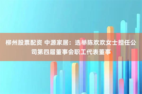 柳州股票配资 中源家居：选举陈欢欢女士担任公司第四届董事会职工代表董事