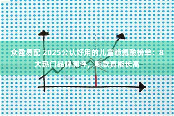 众盈易配 2025公认好用的儿童赖氨酸榜单：8大热门品牌测评，哪款真能长高