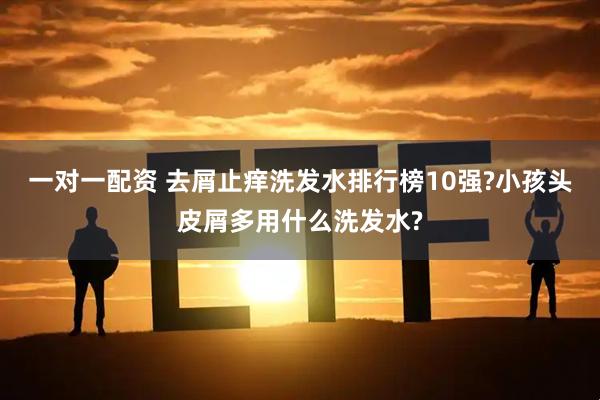 一对一配资 去屑止痒洗发水排行榜10强?小孩头皮屑多用什么洗发水?