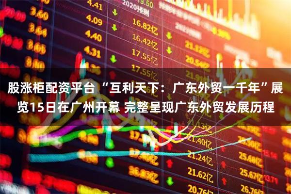 股涨柜配资平台 “互利天下：广东外贸一千年”展览15日在广州开幕 完整呈现广东外贸发展历程