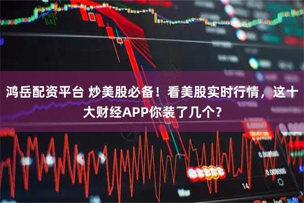 鸿岳配资平台 炒美股必备!看美股实时行情,这十大财经APP你装了几个?