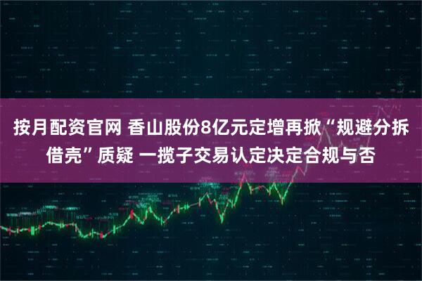 按月配资官网 香山股份8亿元定增再掀“规避分拆借壳”质疑 一揽子交易认定决定合规与否