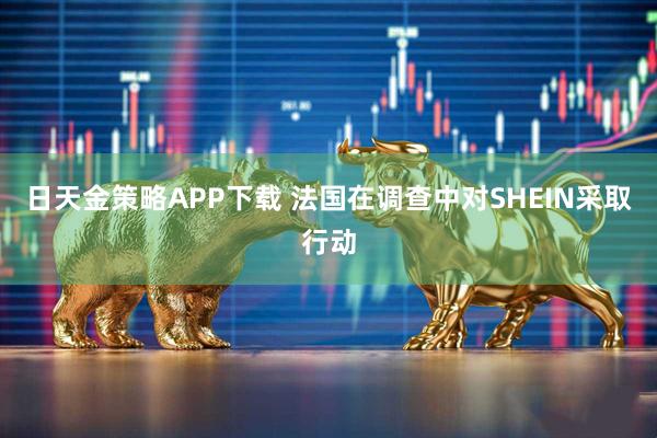 日天金策略APP下载 法国在调查中对SHEIN采取行动
