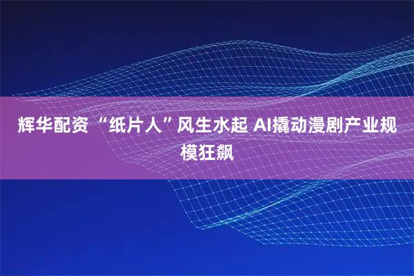 辉华配资 “纸片人”风生水起 AI撬动漫剧产业规模狂飙