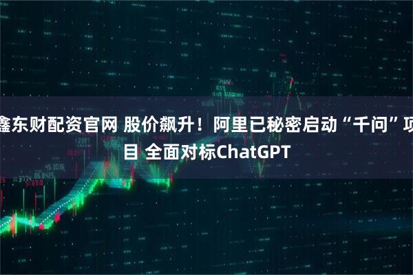 鑫东财配资官网 股价飙升！阿里已秘密启动“千问”项目 全面对标ChatGPT