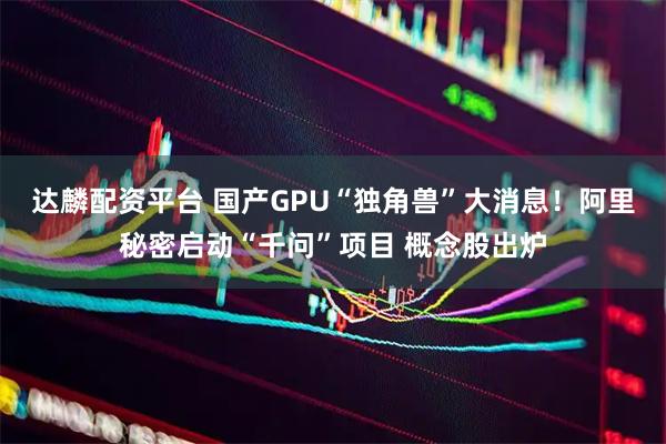 达麟配资平台 国产GPU“独角兽”大消息！阿里秘密启动“千问”项目 概念股出炉