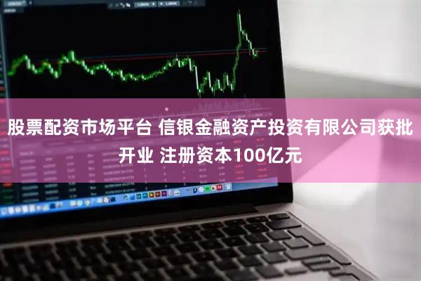 股票配资市场平台 信银金融资产投资有限公司获批开业 注册资本100亿元