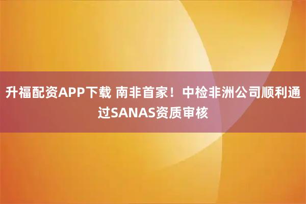 升福配资APP下载 南非首家！中检非洲公司顺利通过SANAS资质审核