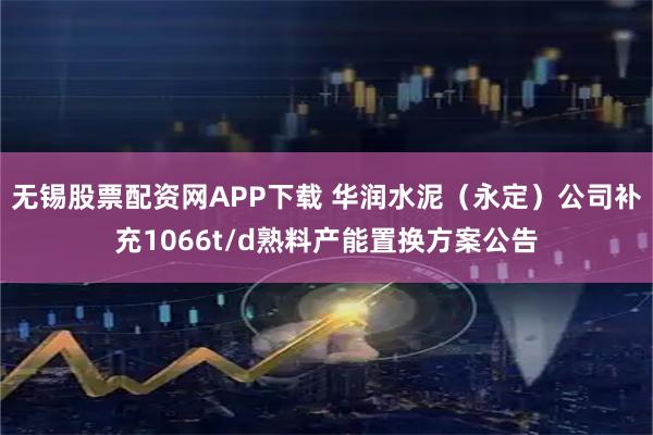 无锡股票配资网APP下载 华润水泥（永定）公司补充1066t/d熟料产能置换方案公告