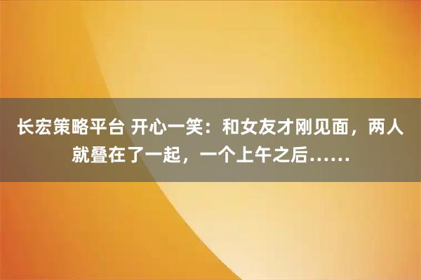 长宏策略平台 开心一笑:和女友才刚见面,两人就叠在了一起,一个上午之后……