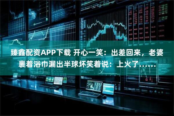 臻鑫配资APP下载 开心一笑：出差回来，老婆裹着浴巾漏出半球坏笑着说：上火了……