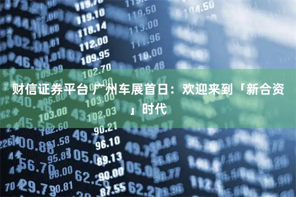 财信证券平台 广州车展首日：欢迎来到「新合资」时代