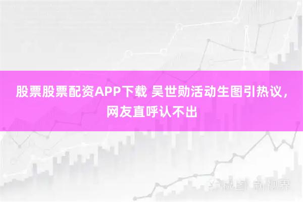 股票股票配资APP下载 吴世勋活动生图引热议，网友直呼认不出