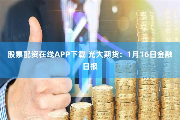 股票配资在线APP下载 光大期货：1月16日金融日报